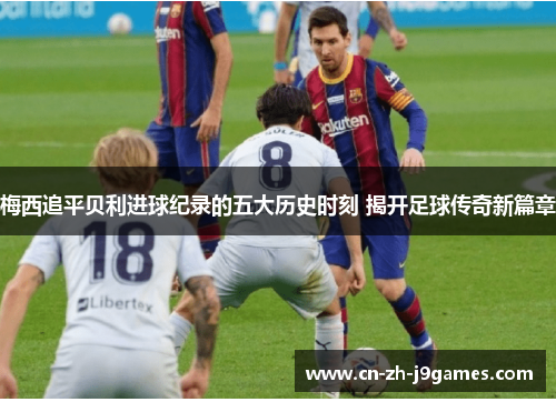 梅西追平贝利进球纪录的五大历史时刻 揭开足球传奇新篇章