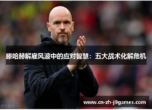 滕哈赫解雇风波中的应对智慧：五大战术化解危机