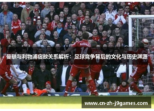 曼联与利物浦宿敌关系解析：足球竞争背后的文化与历史渊源