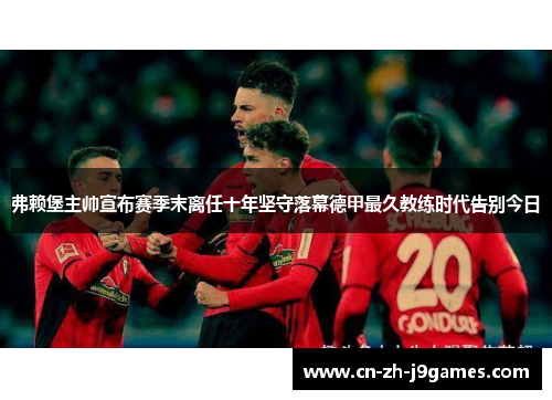 弗赖堡主帅宣布赛季末离任十年坚守落幕德甲最久教练时代告别今日 弗赖堡主帅宣布赛季末离任十年坚守落幕德甲最久教练时代告别今日